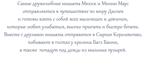Самые дружелюбные мышата Микки и Минни Маус отправляются в путешествие по миру Диснея и готовы взять с собой всех мальчишек и девчонок, которые любят улыбаться, высоко прыгать и быстро бегать. Вместе с друзьями мышата отправятся в Сырное Королевство, побывают в гостях у кролика Багз Банни, а также попадут под дождь из мыльных пузырей. 