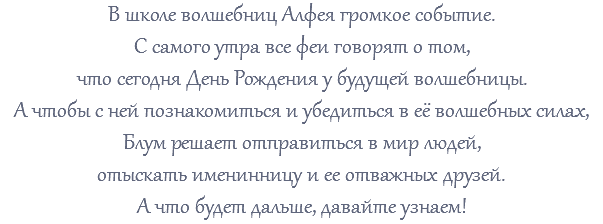 В школе волшебниц Алфея громкое событие. С самого утра все феи говорят о том, что сегодня День Рождения у будущей волшебницы. А чтобы с ней познакомиться и убедиться в её волшебных силах, Блум решает отправиться в мир людей, отыскать именинницу и ее отважных друзей. А что будет дальше, давайте узнаем!