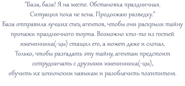 "База, база! Я на месте. Обстановка праздничная. Ситуация пока не ясна. Продолжаю разведку." База отправила лучших спец агентов, чтобы они раскрыли тайну пропажи праздничного торта. Возможно кто-то из гостей именинника(-цы) стащил его, а может даже и слопал. Только, чтобы разгадать эту тайну, агентам предстоит сотрудничать с друзьями именинника(-цы), обучить их шпионским навыкам и разоблачить похитителя. 