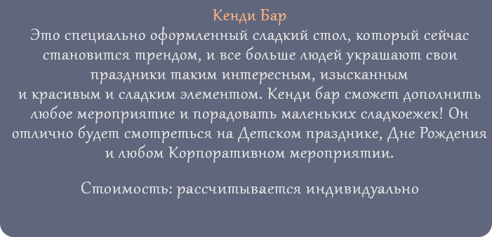 Кенди Бар Это специально оформленный сладкий стол, который сейчас становится трендом, и все больше людей украшают свои праздники таким интересным, изысканным и красивым и сладким элементом. Кенди бар сможет дополнить любое мероприятие и порадовать маленьких сладкоежек! Он отлично будет смотреться на Детском празднике, Дне Рождения и любом Корпоративном мероприятии. Стоимость: рассчитывается индивидуально 