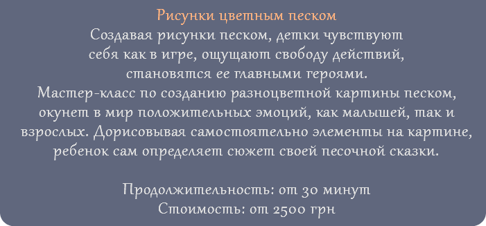 Рисунки цветным песком Создавая рисунки песком, детки чувствуют себя как в игре, ощущают свободу действий, становятся ее главными героями. Мастер-класс по созданию разноцветной картины песком, окунет в мир положительных эмоций, как малышей, так и взрослых. Дорисовывая самостоятельно элементы на картине, ребенок сам определяет сюжет своей песочной сказки. Продолжительность: от 30 минут Стоимость: от 2500 грн 