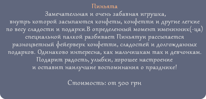 Пиньята Замечательная и очень забавная игрушка, внутрь которой засыпаются конфеты, конфетти и другие легкие по весу сладости и подарки.В определенный момент именинник(-ца) специальной палкой разбивает Пиньятуи рассыпается разноцветный фейерверк конфетти, сладостей и долгожданных подарков. Одинаково интересна, как мальчишкам так и девчонкам. Подарит радость, улыбки, хорошее настроение и оставит наилучшие воспоминания о празднике! Стоимость: от 500 грн 