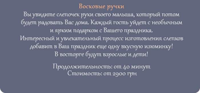 Восковые ручки Вы увидите слепочек руки своего малыша, который потом будет радовать Вас дома. Каждый гость уйдет с необычным и ярким подарком с Вашего праздника. Интересный и увлекательный процесс изготовления слепков добавит в Ваш праздник еще одну вкусную изюминку! В восторге будут взрослые и дети! Продолжительность: от 40 минут Стоимость: от 2900 грн 