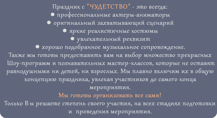 Праздник с "ЧУДЕТСТВО" - это всегда: ● профессиональные актеры-аниматоры ● оригинальный захватывающий сценарий ● яркие реалистичные костюмы ● увлекательный реквизит ● хорошо подобранное музыкальное сопровождение. Также мы готовы предоставить вам на выбор множество прекрасных Шоу-программ и познавательных мастер-классов, которые не оставят равнодушными ни детей, ни взрослых. Мы плавно включим их в общую концепцию праздника, увлекая участников до самого конца мероприятия. Мы готовы организовать все сами! Только Вы решаете степень своего участия, на всех стадиях подготовки и проведения мероприятия. 
