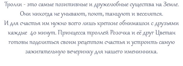 Тролли - это самые позитивные и дружелюбные существа на Земле. Они никогда не унывают, поют, танцуют и веселятся. И для счастья им нужно всего лишь крепкие обнимашки с друзьями каждые 40 минут. Принцесса троллей Розочка и её друг Цветан готовы поделиться своим рецептом счастья и устроить самую зажигательную вечеринку для нашего именинника. 