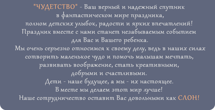 "ЧУДЕТСТВО" - Ваш верный и надежный спутник в фантастическом мире праздника, полном детских улыбок, радости и ярких впечатлений! Праздник вместе с нами станет незабываемым событием для Вас и Вашего ребенка. Мы очень серьезно относимся к своему делу, ведь в наших силах сотворить маленькое чудо и помочь малышам мечтать, развивать воображение, стать креативными, добрыми и счастливыми. Дети - наше будущее, а мы - их настоящее. Вместе мы делаем этот мир лучше! Наше сотрудничество оставит Вас довольными как СЛОН! 