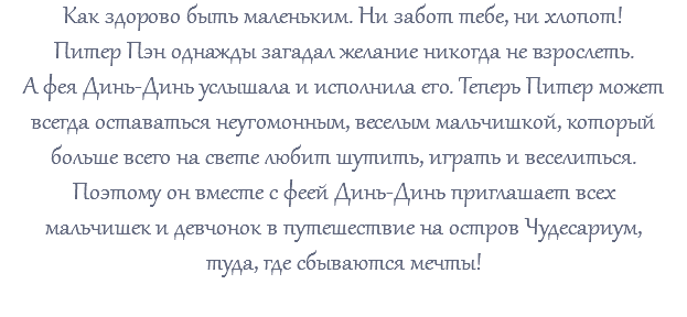 Как здорово быть маленьким. Ни забот тебе, ни хлопот! Питер Пэн однажды загадал желание никогда не взрослеть. А фея Динь-Динь услышала и исполнила его. Теперь Питер может всегда оставаться неугомонным, веселым мальчишкой, который больше всего на свете любит шутить, играть и веселиться. Поэтому он вместе с феей Динь-Динь приглашает всех мальчишек и девчонок в путешествие на остров Чудесариум, туда, где сбываются мечты! 