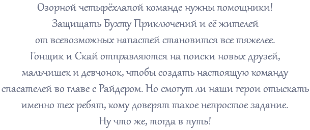 Озорной четырёхлапой команде нужны помощники! Защищать Бухту Приключений и её жителей от всевозможных напастей становится все тяжелее. Гонщик и Скай отправляются на поиски новых друзей, мальчишек и девчонок, чтобы создать настоящую команду спасателей во главе с Райдером. Но смогут ли наши герои отыскать именно тех ребят, кому доверят такое непростое задание. Ну что же, тогда в путь!