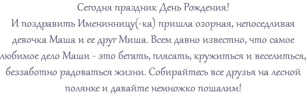 Сегодня праздник День Рождения! И поздравить Именинницу(-ка) пришла озорная, непоседливая девочка Маша и ее друг Миша. Всем давно известно, что самое любимое дело Маши - это бегать, плясать, кружиться и веселиться, беззаботно радоваться жизни. Собирайтесь все друзья на лесной полянке и давайте немножко пошалим! 