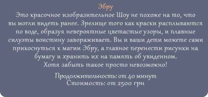 Эбру Это красочное изобразительное Шоу не похоже на то, что вы могли видеть ранее. Зрелище того как краски расплываются по воде, образуя невероятные цветастые узоры, и плавные силуэты воистину завораживает. Вы и ваши дети можете сами прикоснуться к магии Эбру, а главное перенести рисунки на бумагу и хранить их на память об увиденном. Хотя забыть такое просто невозможно! Продолжительность: от 40 минут Стоимость: от 2500 грн