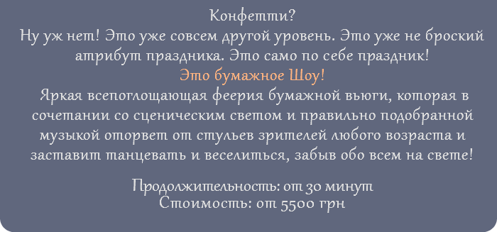 Конфетти? Ну уж нет! Это уже совсем другой уровень. Это уже не броский атрибут праздника. Это само по себе праздник! Это бумажное Шоу! Яркая всепоглощающая феерия бумажной вьюги, которая в сочетании со сценическим светом и правильно подобранной музыкой оторвет от стульев зрителей любого возраста и заставит танцевать и веселиться, забыв обо всем на свете! Продолжительность: от 30 минут Стоимость: от 5500 грн