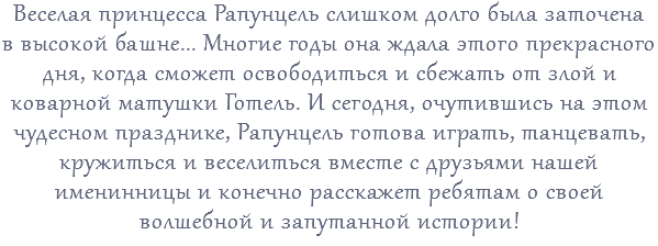 Веселая принцесса Рапунцель слишком долго была заточена в высокой башне... Многие годы она ждала этого прекрасного дня, когда сможет освободиться и сбежать от злой и коварной матушки Готель. И сегодня, очутившись на этом чудесном празднике, Рапунцель готова играть, танцевать, кружиться и веселиться вместе с друзьями нашей именинницы и конечно расскажет ребятам о своей волшебной и запутанной истории!