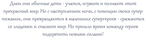 Днем они обычные дети - учатся, играют и познают этот прекрасный мир. Но с наступлением ночи, с помощью своих супер пижамок, они превращаются в маленьких супергероев - сражаются со злодеями и спасают мир. Но пришло время команду героев подкрепить новыми силами!