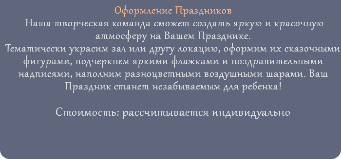 Оформление Праздников Наша творческая команда сможет создать яркую и красочную атмосферу на Вашем Празднике. Тематически украсим зал или другу локацию, оформим их сказочными фигурами, подчеркнем яркими флажками и поздравительными надписями, наполним разноцветными воздушными шарами. Ваш Праздник станет незабываемым для ребенка! Стоимость: рассчитывается индивидуально 