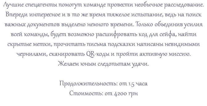 Лучшие спецагенты помогут команде провести необычное расследование. Впереди интересное и в то же время тяжелое испытание, ведь на поиск важных документов выделено немного времени. Только объединив усилия всей команды, будет возможно расшифровать код для сейфа, найти скрытые метки, прочитать письма подсказки написаны невидимыми чернилами, сканировать QR-коды и пройти активную миссию. Желаем юным следопытам удачи. Продолжительность: от 1.5 часа Стоимость: от 4200 грн 