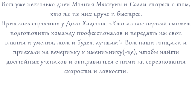 Вот уже несколько дней Молния Маккуин и Салли спорят о том, кто же из них круче и быстрее. Пришлось спросить у Дока Хадсона. «Кто из вас первый сможет подготовить команду профессионалов и передать им свои знания и умения, тот и будет лучшим!» Вот наши гонщики и приехали на вечеринку к имениннику(-це), чтобы найти достойных учеников и отправиться с ними на соревнования скорости и ловкости. 