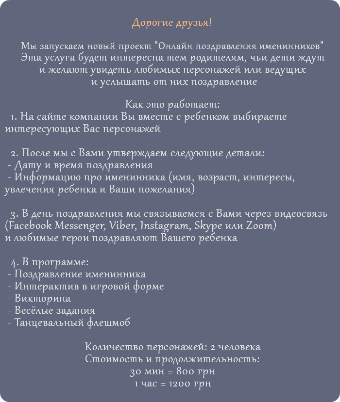 &nbsp;Дорогие друзья! Мы запускаем новый проект "Онлайн поздравления именинников" Эта услуга будет интересна тем родителям, чьи дети ждут и желают увидеть любимых персонажей или ведущих и услышать от них поздравление Как это работает: 1. На сайте компании Вы вместе с ребенком выбираете интересующих Вас персонажей 2. После мы с Вами утверждаем следующие детали: - Дату и время поздравления - Информацию про именинника (имя, возраст, интересы, увлечения ребенка и Ваши пожелания) 3. В день поздравления мы связываемся с Вами через видеосвязь (Facebook Messenger, Viber, Instagram, Skype или Zoom) и любимые герои поздравляют Вашего ребенка 4. В программе: - Поздравление именинника - Интерактив в игровой форме - Викторина - Весёлые задания - Танцевальный флешмоб Количество персонажей: 2 человека Стоимость и продолжительность: 30 мин = 800 грн 1 час = 1200 грн 
