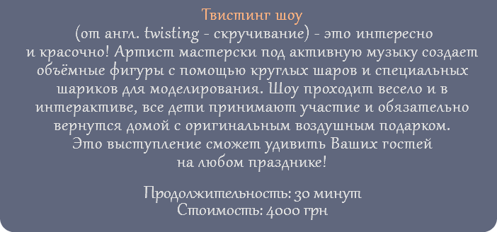 Твистинг шоу (от англ. twisting - скручивание) - это интересно и красочно! Артист мастерски под активную музыку создает объёмные фигуры с помощью круглых шаров и специальных шариков для моделирования. Шоу проходит весело и в интерактиве, все дети принимают участие и обязательно вернутся домой с оригинальным воздушным подарком. Это выступление сможет удивить Ваших гостей на любом празднике! Продолжительность: 30 минут Стоимость: 4000 грн