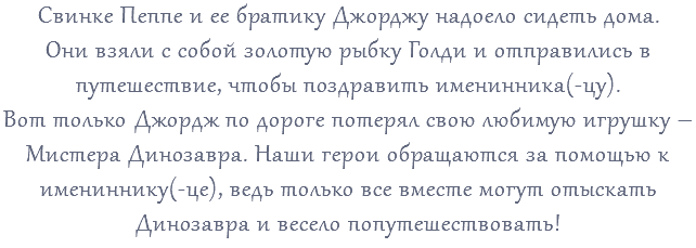 Свинке Пеппе и ее братику Джорджу надоело сидеть дома. Они взяли с собой золотую рыбку Голди и отправились в путешествие, чтобы поздравить именинника(-цу). Вот только Джордж по дороге потерял свою любимую игрушку – Мистера Динозавра. Наши герои обращаются за помощью к имениннику(-це), ведь только все вместе могут отыскать Динозавра и весело попутешествовать!