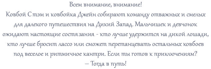 Всем внимание, внимание! Ковбой Стэм и ковбойка Джейн собирают команду отважных и смелых для далекого путешествия на Дикий Запад. Мальчишек и девчонок ожидают настоящие состязания - кто лучше удержится на дикой лошади, кто лучше бросит лассо или сможет перетанцевать остальных ковбоев под веселое и ритмичное кантри. Если ты готов к приключениям? – Тогда в путь! 