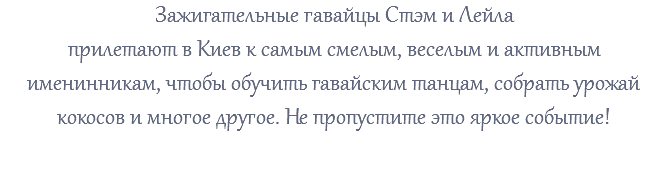 Зажигательные гавайцы Стэм и Лейла прилетают в Киев к самым смелым, веселым и активным именинникам, чтобы обучить гавайским танцам, собрать урожай кокосов и многое другое. Не пропустите это яркое событие! 
